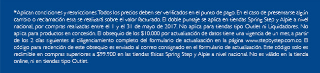 *Aplican condiciones y restricciones. Todos los precios deben ser verificados en el punto de pago. En el caso de presentarse algún cambio o reclamación esta se realizará sobre el valor facturado. El doble puntaje se aplica en tiendas Spring Step y Alpie a nivel nacional, por compras realizadas entre el 1 y el 31 de mayo de 2017. No aplica para tiendas tipo Outlet ni Liquidadores. No aplica para productos en concesión. El obsequio de los $10.000 por actualización de datos tiene una vigencia de un mes, a partir de los 2 días siguientes al diligenciamiento completo del formulario de actualización en la página www.stepbystep.com.co. El código para redención de este obsequio es enviado al correo consignado en el formulario de actualización. Este código solo es redimible en compras superiores a $99.900 en las tiendas físicas Spring Step y Alpie a nivel nacional. No es válido en la tienda online, ni en tiendas tipo Outlet.