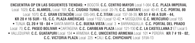 ENCUENTRA OP EN LAS SIGUIENTES TIENDAS: • BOGOTÁ: C.C. CENTRO MAYOR Local 1-064, C.C. PLAZA IMPERIAL Local  1029, C.C. ALAMOS, Local  101, C.C. CIUDAD TUNAL Local  20-76, C.C. SANTAFE Local  40-41, C.C. PORTAL 80 Local  1070, C.C. GRAN ESTACIÓN Local  035-045, C.C.TITAN Local  137-38-39, KR 51 # 46 A SUR - 44, KR 20 # 16 SUR - 15, C.C. PLAZA AMÉRICAS   Local 1102 / Local 12-42, • MOSQUERA: C.C. MERCURIO Local 155 • TUNJA: CL 20 # 10 - 84 • SANTA MARTA: C.C. BUENA VISTA Local  3  • BARRANQUILLA:  C.C. PORTAL DEL PRADO Local  70, C.C. PASEO BOLIVAR •CARTAGENA: C.C. CARIBEAN PLAZA Local  121-130 C.C. LA CASTELLANA 2 ET Local 5 • VALLEDUPAR: C.C. GUATAPURI Local  134 • ARMENIA: C.C. UNICENTRO ARMENIA Local  101 • PEREIRA:  KR 7 # 19 - 02, C.C. VICTORIA PLAZA Local  225  •CALI: C.C. CHIPICHAPE Local  519A-13 