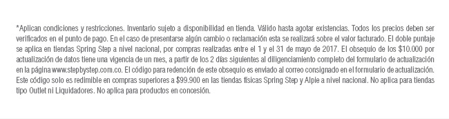 *Aplican condiciones y restricciones. Inventario sujeto a disponibilidad en tienda. Válido hasta agotar existencias. Todos los precios deben ser verificados en el punto de pago. En el caso de presentarse algún cambio o reclamación esta se realizará sobre el valor facturado. El doble puntaje se aplica en tiendas Spring Step a nivel nacional, por compras realizadas entre el 1 y el 31 de mayo de 2017. El obsequio de los $10.000 por actualización de datos tiene una vigencia de un mes, a partir de los 2 días siguientes al diligenciamiento completo del formulario de actualización en la página www.stepbystep.com.co. El código para redención de este obsequio es enviado al correo consignado en el formulario de actualización. Este código solo es redimible en compras superiores a $99.900 en las tiendas físicas Spring Step y Alpie a nivel nacional. No aplica para tiendas tipo Outlet ni Liquidadores. No aplica para productos en concesión.
