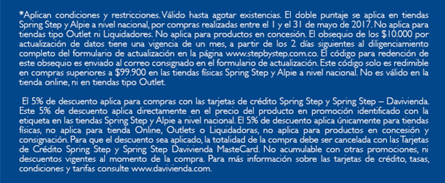 *Aplican condiciones y restricciones. Válido hasta agotar existencias. El doble puntaje se aplica en tiendas Spring Step y Alpie a nivel nacional, por compras realizadas entre el 1 y el 31 de mayo de 2017. No aplica para tiendas tipo Outlet ni Liquidadores. No aplica para productos en concesión. El obsequio de los $10.000 por actualización de datos tiene una vigencia de un mes, a partir de los 2 días siguientes al diligenciamiento completo del formulario de actualización en la página www.stepbystep.com.co. El código para redención de este obsequio es enviado al correo consignado en el formulario de actualización. Este código solo es redimible en compras superiores a $99.900 en las tiendas físicas Spring Step y Alpie a nivel nacional. No es válido en la tienda online, ni en tiendas tipo Outlet.

 El 5% de descuento aplica para compras con las tarjetas de crédito Spring Step y Spring Step – Davivienda. Este 5% de descuento aplica directamente en el precio del producto en promoción identificado con la etiqueta en las tiendas Spring Step y Alpie a nivel nacional. El 5% de descuento aplica únicamente para tiendas físicas, no aplica para tienda Online, Outlets o Liquidadoras, no aplica para productos en concesión y consignación. Para que el descuento sea aplicado, la totalidad de la compra debe ser cancelada con las Tarjetas de Crédito Spring Step y Spring Step Davivienda MasteCard. No acumulable con otras promociones, ni descuentos vigentes al momento de la compra. Para más información sobre las tarjetas de crédito, tasas, condiciones y tarifas consulte www.davivienda.com.