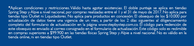 *Aplican condiciones y restricciones. Válido hasta agotar existencias. El doble puntaje se aplica en tiendas Spring Step y Alpie a nivel nacional, por compras realizadas entre el 1 y el 31 de mayo de 2017. No aplica para tiendas tipo Outlet ni Liquidadores. No aplica para productos en concesión. El obsequio de los $10.000 por actualización de datos tiene una vigencia de un mes, a partir de los 2 días siguientes al diligenciamiento completo del formulario de actualización en la página www.stepbystep.com.co. El código para redención de este obsequio es enviado al correo consignado en el formulario de actualización. Este código solo es redimible en compras superiores a $99.900 en las tiendas físicas Spring Step y Alpie a nivel nacional. No es válido en la tienda online, ni en tiendas tipo Outlet.
