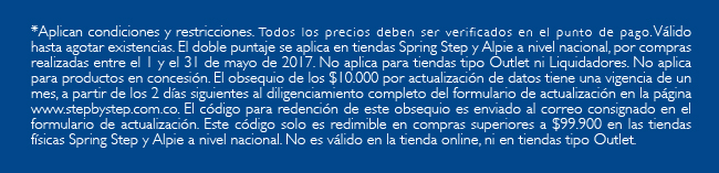 *Aplican condiciones y restricciones. Todos los precios deben ser verificados en el punto de pago.Válido hasta agotar existencias. El doble puntaje se aplica en tiendas Spring Step y Alpie a nivel nacional, por compras realizadas entre el 1 y el 31 de mayo de 2017. No aplica para tiendas tipo Outlet ni Liquidadores. No aplica para productos en concesión. El obsequio de los $10.000 por actualización de datos tiene una vigencia de un mes, a partir de los 2 días siguientes al diligenciamiento completo del formulario de actualización en la página www.stepbystep.com.co. El código para redención de este obsequio es enviado al correo consignado en el formulario de actualización. Este código solo es redimible en compras superiores a $99.900 en las tiendas físicas Spring Step y Alpie a nivel nacional. No es válido en la tienda online, ni en tiendas tipo Outlet.

