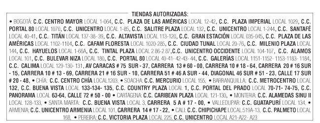 TIENDAS AUTORIZADAS: 
• BOGOTÁ: C.C. CENTRO MAYOR LOCAL 1-064, C.C.  PLAZA DE LAS AMÉRICAS LOCAL 12-42, C.C.  PLAZA IMPERIAL LOCAL 1029, C.C.  PORTAL 80 LOCAL 1070, C.C.  UNICENTRO LOCAL 1-85, C.C.  SALITRE PLAZA LOCAL 132, C.C.  UNICENTRO LOCAL 1-244, C.C.  SANTAFÉ LOCAL 40-41, C.C.  TITÁN LOCAL 137-38- 39, C.C.  ALTAVISTA LOCAL 113-120, C.C.  GRAN ESTACIÓN LOCAL 035-045, C.C.  PLAZA DE LAS AMÉRICAS LOCAL 1102-1104, C.C.  CAFAM FLORESTA LOCAL 1020-285, C.C.  CIUDAD TUNAL LOCAL 20-76, C.C.  MILENIO PLAZA LOCAL 144, C.C.  HAYUELOS LOCAL 1-66A, C.C.  TINTAL PLAZA LOCAL 2 86-2 87,C.C.  UNICENTRO OCCIDENTE LOCAL 104-107,  C.C.  ALAMOS LOCAL 101, C.C.  BULEVAR NIZA LOCAL 180, C.C.  PORTAL 80 LOCAL 40-41- 42-43- 44, C.C.  GALERÍAS LOCAL 1151-1152- 1153-1183- 1184, C.C.  CALIMA LOCAL 129-130- 131, AV CARACAS # 75  SUR - 37, CARRERA  13 # 60 - 00, CARRERA 10 # 18 - 64, CARRERA  20 # 16 SUR - 15, CARRERA 10 # 13 - 69, CARRERA 21 # 16 SUR - 10, CARRERA 51 # 46 A SUR - 44, DIAGONAL 46 SUR # 51 - 23, CALLE 17 SUR # 20 - 48, • CHÍA:  C.C. CENTRO CHÍA LOCAL1203, • SOACHA: C.C. MERCURIO LOCAL 155,  • BARRANQUILLA:  C.C. METROCENTRO LOCAL 132, C.C. BUENA VISTA LOCAL 133-134- 135, C.C. COUNTRY PLAZA LOCAL 1, C.C. PORTAL DEL PRADO LOCAL 70-71- 74-75, C.C. PANORAMA LOCAL 63-64, CALLE 72 # 50 - 00 • CARTAGENA: C.C. CARIBEAN PLAZA LOCAL 121-130, • MONTERIA: C.C. ALAMEDAS SINU II LOCAL 128-133, • SANTA MARTA:  C.C. BUENA VISTA LOCAL 3, CARRERA  5 A # 17 - 00, • VALLEDUPAR: C.C. GUATAPURÍ LOCAL 134, • ARMENIA: C.C. UNICENTRO ARMENIA LOCAL 101, CARRERA  14 # 17 - 22, • CALI: C.C. CHIPICHAPE LOCAL 519A-13,  C.C. PALMETO LOCAL 168,  • PEREIRA: C.C. VICTORIA PLAZA LOCAL 225, C.C. UNICENTRO LOCAL A21-A22- A23