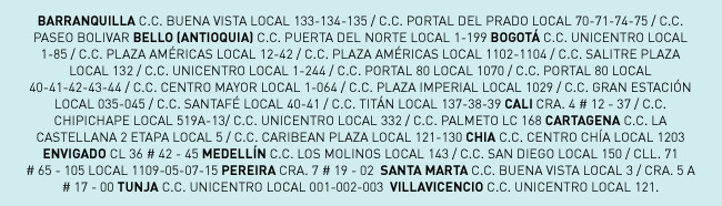 BARRANQUILLA C.C. BUENA VISTA LOCAL 133-134-135 / C.C. PORTAL DEL PRADO LOCAL 70-71-74-75 / C.C. PASEO BOLIVAR BELLO (ANTIOQUIA) C.C. PUERTA DEL NORTE LOCAL 1-199 BOGOTÁ C.C. UNICENTRO LOCAL 1-85 / C.C. PLAZA AMÉRICAS LOCAL 12-42 / C.C. PLAZA AMÉRICAS LOCAL 1102-1104 / C.C. SALITRE PLAZA LOCAL 132 / C.C. UNICENTRO LOCAL 1-244 / C.C. PORTAL 80 LOCAL 1070 / C.C. PORTAL 80 LOCAL 40-41-42-43-44 / C.C. CENTRO MAYOR LOCAL 1-064 / C.C. PLAZA IMPERIAL LOCAL 1029 / C.C. GRAN ESTACIÓN LOCAL 035-045 / C.C. SANTAFÉ LOCAL 40-41 / C.C. TITÁN LOCAL 137-38-39 CALI CRA. 4 # 12 - 37 / C.C. CHIPICHAPE LOCAL 519A-13/ C.C. UNICENTRO LOCAL 332 / C.C. PALMETO LC 168 CARTAGENA C.C. LA CASTELLANA 2 ETAPA LOCAL 5 / C.C. CARIBEAN PLAZA LOCAL 121-130 CHIA C.C. CENTRO CHÍA LOCAL 1203 ENVIGADO CL 36 # 42 - 45 MEDELLÍN C.C. LOS MOLINOS LOCAL 143 / C.C. SAN DIEGO LOCAL 150 / CLL. 71 
# 65 - 105 LOCAL 1109-05-07-15 PEREIRA CRA. 7 # 19 - 02  SANTA MARTA C.C. BUENA VISTA LOCAL 3 / CRA. 5 A 
# 17 - 00 TUNJA C.C. UNICENTRO LOCAL 001-002-003  VILLAVICENCIO C.C. UNICENTRO LOCAL 121.