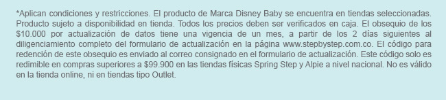 *Aplican condiciones y restricciones. El producto de Marca Disney Baby se encuentra en tiendas seleccionadas. Producto sujeto a disponibilidad en tienda. Todos los precios deben ser verificados en caja. El obsequio de los $10.000 por actualización de datos tiene una vigencia de un mes, a partir de los 2 días siguientes al diligenciamiento completo del formulario de actualización en la página www.stepbystep.com.co. El código para redención de este obsequio es enviado al correo consignado en el formulario de actualización. Este código solo es redimible en compras superiores a $99.900 en las tiendas físicas Spring Step y Alpie a nivel nacional. No es válido en la tienda online, ni en tiendas tipo Outlet.