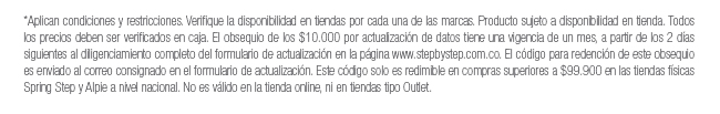 *Aplican condiciones y restricciones. Verifique la disponibilidad en tiendas por cada una de las marcas. Producto sujeto a disponibilidad en tienda. Todos los precios deben ser verificados en caja. El obsequio de los $10.000 por actualización de datos tiene una vigencia de un mes, a partir de los 2 días siguientes al diligenciamiento completo del formulario de actualización en la página www.stepbystep.com.co. El código para redención de este obsequio es enviado al correo consignado en el formulario de actualización. Este código solo es redimible en compras superiores a $99.900 en las tiendas físicas Spring Step y Alpie a nivel nacional. No es válido en la tienda online, ni en tiendas tipo Outlet.