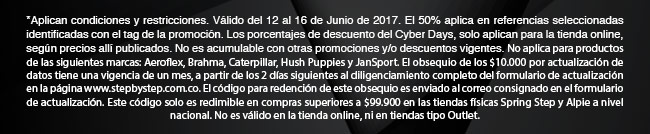 *Aplican condiciones y restricciones. Válido del 12 al 16 de Junio de 2017. El 50% aplica en referencias seleccionadas identificadas con el tag de la promoción. Los porcentajes de descuento del Cyber Days, solo aplican para la tienda online, según precios allí publicados. No es acumulable con otras promociones y/o descuentos vigentes. No aplica para productos de las siguientes marcas: Aeroflex, Brahma, Caterpillar, Hush Puppies y JanSport. El obsequio de los $10.000 por actualización de datos tiene una vigencia de un mes, a partir de los 2 días siguientes al diligenciamiento completo del formulario de actualización en la página www.stepbystep.com.co. El código para redención de este obsequio es enviado al correo consignado en el formulario de actualización. Este código solo es redimible en compras superiores a $99.900 en las tiendas físicas Spring Step y Alpie a nivel nacional. No es válido en la tienda online, ni en tiendas tipo Outlet.