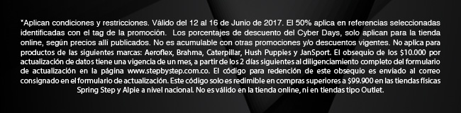 *Aplican condiciones y restricciones. Válido del 12 al 16 de Junio de 2017. El 50% aplica en referencias seleccionadas identificadas con el tag de la promoción.  Los porcentajes de descuento del Cyber Days, solo aplican para la tienda online, según precios allí publicados. No es acumulable con otras promociones y/o descuentos vigentes. No aplica para productos de las siguientes marcas: Aeroflex, Brahma, Caterpillar, Hush Puppies y JanSport. El obsequio de los $10.000 por actualización de datos tiene una vigencia de un mes, a partir de los 2 días siguientes al diligenciamiento completo del formulario de actualización en la página www.stepbystep.com.co. El código para redención de este obsequio es enviado al correo consignado en el formulario de actualización. Este código solo es redimible en compras superiores a $99.900 en las tiendas físicas Spring Step y Alpie a nivel nacional. No es válido en la tienda online, ni en tiendas tipo Outlet.