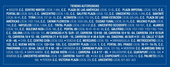 TIENDAS AUTORIZADAS: 
• BOGOTÁ: C.C. CENTRO MAYOR LOCAL 1-064, C.C.  PLAZA DE LAS AMÉRICAS LOCAL 12-42, C.C.  PLAZA IMPERIAL LOCAL 1029, C.C.  PORTAL 80 LOCAL 1070, C.C.  UNICENTRO LOCAL 1-85, C.C.  SALITRE PLAZA LOCAL 132, C.C.  UNICENTRO LOCAL 1-244, C.C.  SANTAFÉ LOCAL 40-41, C.C.  TITÁN LOCAL 137-38- 39, C.C.  ALTAVISTA LOCAL 113-120, C.C.  GRAN ESTACIÓN LOCAL 035-045, C.C.  PLAZA DE LAS AMÉRICAS LOCAL 1102-1104, C.C.  CAFAM FLORESTA LOCAL 1020-285, C.C.  CIUDAD TUNAL LOCAL 20-76, C.C.  MILENIO PLAZA LOCAL 144, C.C.  HAYUELOS LOCAL 1-66A, C.C.  TINTAL PLAZA LOCAL 2 86-2 87,C.C.  UNICENTRO OCCIDENTE LOCAL 104-107,  C.C.  ALAMOS LOCAL 101, C.C.  BULEVAR NIZA LOCAL 180, C.C.  PORTAL 80 LOCAL 40-41- 42-43- 44, C.C.  GALERÍAS LOCAL 1151-1152- 1153-1183- 1184, C.C.  CALIMA LOCAL 129-130- 131, AV CARACAS # 75  SUR - 37, CARRERA  13 # 60 - 00, CARRERA 10 # 18 - 64, CARRERA  20 # 16 SUR - 15, CARRERA 10 # 13 - 69, CARRERA 21 # 16 SUR - 10, CARRERA 51 # 46 A SUR - 44, DIAGONAL 46 SUR # 51 - 23, CALLE 17 SUR # 20 - 48, • CHÍA:  C.C. CENTRO CHÍA LOCAL1203, • SOACHA: C.C. MERCURIO LOCAL 155,  • BARRANQUILLA:  C.C. METROCENTRO LOCAL 132, C.C. BUENA VISTA LOCAL 133-134- 135, C.C. COUNTRY PLAZA LOCAL 1, C.C. PORTAL DEL PRADO LOCAL 70-71- 74-75, C.C. PANORAMA LOCAL 63-64, CALLE 72 # 50 - 00 • CARTAGENA: C.C. CARIBEAN PLAZA LOCAL 121-130, • MONTERIA: C.C. ALAMEDAS SINU II LOCAL 128-133, • SANTA MARTA:  C.C. BUENA VISTA LOCAL 3, CARRERA  5 A # 17 - 00, • VALLEDUPAR: C.C. GUATAPURÍ LOCAL 134, • ARMENIA: C.C. UNICENTRO ARMENIA LOCAL 101, CARRERA  14 # 17 - 22, • CALI: C.C. CHIPICHAPE LOCAL 519A-13,  C.C. PALMETO LOCAL 168,  • PEREIRA: C.C. VICTORIA PLAZA LOCAL 225, C.C. UNICENTRO LOCAL A21-A22- A23