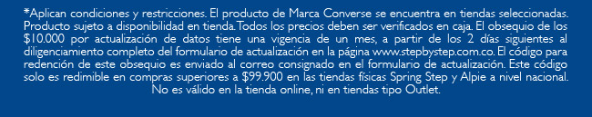 *Aplican condiciones y restricciones. El producto de Marca Converse se encuentra en tiendas seleccionadas. Producto sujeto a disponibilidad en tienda. Todos los precios deben ser verificados en caja. El obsequio de los $10.000 por actualización de datos tiene una vigencia de un mes, a partir de los 2 días siguientes al diligenciamiento completo del formulario de actualización en la página www.stepbystep.com.co. El código para redención de este obsequio es enviado al correo consignado en el formulario de actualización. Este código solo es redimible en compras superiores a $99.900 en las tiendas físicas Spring Step y Alpie a nivel nacional. No es válido en la tienda online, ni en tiendas tipo Outlet.
