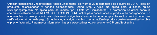 *Aplican condiciones y restricciones. Válido únicamente  del viernes 29 al domingo 1 de octubre de 2017. Aplica en productos seleccionados y tiendas seleccionadas Spring Step y Alpie. No aplica para la tienda online www.springstep.com. No aplica para las tiendas tipo Outlets y/o Liquidadoras. La promoción no aplica sobre la compra de calzado de las NUEVAS COLECCIONES. NO aplica para concesiones ni producto en consignación. No acumulable con otras promociones o descuentos vigentes al momento de la compra. Todos los precios deben ser verificados en el punto de pago. Si hubiera lugar a algún cambio o reclamación de producto, éste será realizado sobre el precio facturado. Para mayor información ingresa www.springstep.com/content/40-PromoSeptiembre