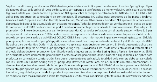 *Aplican condiciones y restricciones. Válido hasta agotar existencias. Aplica para  tiendas seleccionadas  Spring Step . El par de zapatos al cual se le aplica el 100% de descuento corresponde a la referencia de menor valor. NO aplica para las tiendas Big Box, Outlets y/o Liquidadoras. La promoción NO aplica sobre la compra de calzado de las NUEVAS COLECCIONES. NO aplica para producto en concesión ni en consignación. El descuento NO aplica para productos de las marcas: Brahma, Aeroflex, Hush Puppies, Caterpillar, Merrell, Levis, Dalsan, Marathon, Olympikus y Reindeer. NO aplica en las concesiones deportivas de Bogotá. No acumulable con otras promociones. Todos los precios deben ser verificados en el punto de pago. El producto con el 100% de descuento se podrá cambiar únicamente por otra talla de la misma referencia.  Para adquirir la promoción  Online se debe agregar al carrito de compras dos (2) artículos señalados con el tag de pague 1 y lleve 2. El par de zapatos al cual se le aplica el 100% de descuento corresponde a la referencia de menor valor. La promoción NO aplica sobre la compra de calzado de las NUEVAS COLECCIONES. Para mayor información ingresa a www.springstep.com.  El doble puntaje se aplica en tiendas Spring Step y Alpie a nivel nacional, por compras realizadas entre el 1 y el 31 de mayo de 2017. No aplica para tiendas tipo Outlet ni Liquidadores. No aplica para productos en concesión.  El 5% de descuento aplica para compras con las tarjetas de crédito Spring Step y Spring Step – Davivienda. Este 5% de descuento aplica directamente en el precio del producto en promoción identificado con la etiqueta en las tiendas Spring Step y Alpie a nivel nacional. El 5% de descuento aplica únicamente para tiendas físicas, no aplica para tienda Online, Outlets o Liquidadoras, no aplica para productos en concesión y consignación. Para que el descuento sea aplicado, la totalidad de la compra debe ser cancelada con las Tarjetas de Crédito Spring Step y Spring Step Davivienda MasteCard. No acumulable con otras promociones, ni descuentos vigentes al momento de la compra. En el caso de presentarse el TARJETAZO durante la presente actividad, el descuento que aplicará con las mismas condiciones mencionadas anteriormente, será del 20% de descuento. La calidad, idoneidad, seguridad y garantía de los productos y servicios ofrecidos son responsabilidad exclusiva del establecimiento de comercio. Para más información sobre las tarjetas de crédito, tasas, condiciones y tarifas consulte www.davivienda.com