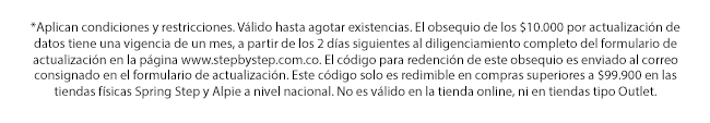 *Aplican condiciones y restricciones. Válido hasta agotar existencias. El obsequio de los $10.000 por actualización de datos tiene una vigencia de un mes, a partir de los 2 días siguientes al diligenciamiento completo del formulario de actualización en la página www.stepbystep.com.co. El código para redención de este obsequio es enviado al correo consignado en el formulario de actualización. Este código solo es redimible en compras superiores a $99.900 en las tiendas físicas Spring Step y Alpie a nivel nacional. No es válido en la tienda online, ni en tiendas tipo Outlet.