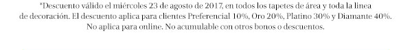 *Descuento válido el miercoles 23 de agosto de 2017, en todos los tapetes de área y toda la linea de decoración. El descuento aplica para clientes Preferencial 10%. Oro 20%, Platino 30% y Diamante 40%. No aplica para online. No acumulable con otros bonos o descuentos.