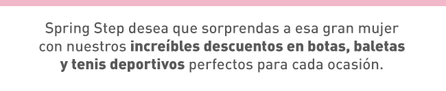 Spring Step desea que sorprendas a esa gran mujer con nuestros increíbles descuentos en botas, baletas y tenis deportivos perfectos para cada ocasión. 