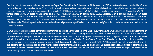 *Aplican condiciones y restricciones. La promoción Súper SALE es válida del 3 de marzo al 31 de marzo de 2017 en referencias seleccionadas identificadas con la etiqueta en las tiendas Spring Step y Alpie a nivel nacional. Válido Inventario sujeto a disponibilidad en tienda. Válido hasta agotar existencias. Unidades disponibles por grupo de precios de producto: $19.900 en tiendas físicas 54.456 unidades y en la tienda online 11.357 unidades. $29.900 en tiendas físicas 54.705 unidades y en la tienda online 18.237 unidades. $39.900 en tiendas físicas 70.130 unidades y en la tienda online 29.649 unidades. $49.900 en tiendas físicas 55.649 unidades y en la tienda online 16.327 unidades. $59.900 en tiendas físicas 22.865 unidades y en la tienda online 5.562 unidades. $69.900 en tiendas físicas 33.130 unidades y en la tienda online 19.477 unidades. $72.900 en tiendas físicas 12.621 unidades y en la tienda online 10.884 unidades. Todos los precios deben ser verificados en el punto de pago. En el caso de presentarse algún cambio o reclamación esta se realizará sobre el valor facturado.
 El 5% de descuento aplica para compras con las tarjetas de crédito Spring Step y Spring Step – Davivienda. Este 5% de descuento aplica directamente en el precio del producto en promoción identificado con la etiqueta en las tiendas Spring Step y Alpie a nivel nacional. El 5% de descuento aplica únicamente para tiendas físicas, no aplica para tienda Online, Outlets o Liquidadoras, no aplica para productos en concesión y consignación. Para que el descuento sea aplicado, la totalidad de la compra debe ser cancelada con las Tarjetas de Crédito Spring Step y Spring Step Davivienda MasteCard. No acumulable con otras promociones, ni descuentos vigentes al momento de la compra. En el caso de presentarse el TARJETAZO durante la presente actividad, el descuento que aplicará con las mismas condiciones mencionadas anteriormente, será del 20% de descuento. La calidad, idoneidad, seguridad y garantía de los productos y servicios ofrecidos son responsabilidad exclusiva del establecimiento de comercio. Para más información sobre las tarjetas de crédito, tasas, condiciones y tarifas consulte www.davivienda.com.