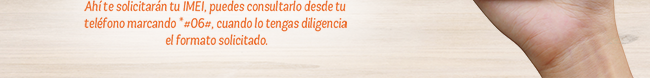 Ahí te solicitarán tu IMEI, puedes consultarlo desde tu 
teléfono marcando *#06#, cuando lo tengas diligencia 
el formato solicitado.