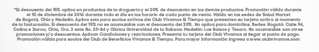 *El descuento del 15% aplica en productos de la droguería y el 20% de descuento en los demás productos. Promoción válida durante el 10 de diciembre de 2016 durante todo el dia en los horario de cada punto de venta. Válido en las sedes de Salud Market de Bogotá, Chía y  Medellín. Aplica solo para socios activos del Club Vivamos El Tiempo que presenten su tarjeta activa al momento de la facturación. El descuento del 15% no es acumulable con el descuento del 20%. No aplica para domicilios. Sedes: Bogotá: Calle 94, Colina e Ilarco, Chía, Cra. 3 este No. 20-84 y Clínica Universidad de la Sabana. Medellín: Los Balsos y Tesoro. No acumulable con otras promociones y/o descuentos. Aplican Condiciones y restricciones. Presenta tu tarjeta del Club Vivamos al llegar al punto de pago. Promoción válida para socios del Club de Beneficios Vivamos El Tiempo. Para mayor información ingresa a www.clubvivamos.com