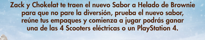Zack y Chokelat te traen el nuevo Sabor a Helado de Brownie para que no pare la diversión, prueba el nuevo sabor, reúne tus empaques y comienza a jugar podrás ganar una de las 4 Scooters eléctricas o un PlayStation 4. 