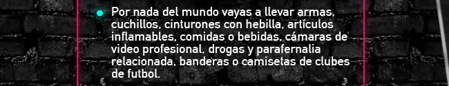 Por nada del mundo vayas a llevar armas, cuchillos, cinturones con hebilla, artículos inflamables, comidas o bebidas, cámaras de video profesional, drogas y parafernalia relacionada, banderas o camisetas de clubes de futbol.  