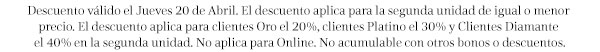 Descuento válido el Jueves 20 de Abril. El descuento aplica para la segunda unidad de igual o menor precio. El descuento aplica para clientes Oro el 20%, clientes Platino el 30% y Clientes Diamante el 40% en la segunda unidad. No aplica para Online. No acumulable con otros bonos o descuentos.