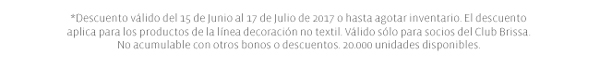 *Descuento válido del 15 de Junio al 17 de Julio de 2017 o hasta agotar inventario. El descuento aplica para los productos de la línea decoración no textil. Válido sólo para socios del Club Brissa. No acumulable con otros bonos o descuentos. 20.000 unidades disponibles. 