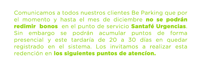 Comunicamos a todos nuestros clientes Be Parking que por el momento y hasta el mes de diciembre no se podrán redimir  bonos  en el punto de servicio Santafé Urgencias. Sin embargo se podrán acumular puntos de forma presencial y este tardaría de 20 a 30 días en quedar registrado en el sistema. Los invitamos a realizar esta redención en los siguientes puntos de atencíon.