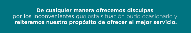 De cualquier manera ofrecemos disculpas 
por los inconvenientes que esta situación pudo ocasionarle y 
reiteramos nuestro propósito de ofrecer el mejor servicio.