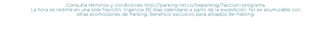 Consulta términos y condiciones http://parking.net.co/beparking/?accion=programa
La hora se redime en una sola fracción. Vigencia 30 días calendario a partir de la expedición. No es acumulable con otras promociones de Parking. Beneficio exclusivo para afiliados Be Parking.