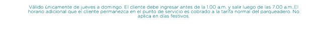 Válido únicamente de jueves a domingo. El cliente debe ingresar antes de la 1.00 a.m. y salir luego de las 7.00 a.m..El horario adicional que el cliente permanezca en el punto de servicio es cobrado a la tarifa normal del parqueadero. No aplica en días festivos.