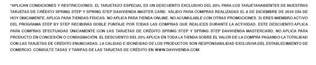 *Aplican condiciones y restricciones. EL TARJETAZO especial es un descuento exclusivo del 20% para los tarjetahabientes de nuestras tarjetas de crédito Spring Step y Spring Step Davivienda Master Card. Válido para compras realizadas el 9 DE DICIEMBRE de 2016 día de hoy únicamente. Aplica para tiendas físicas. NO APLICA PARA tienda online. No acumulable con otras promociones. Si eres miembro activo del programa Step By Step recibirás DOBLE PUNTAJE por todas las compras que realices durante la actividad. Este descuento aplica para compras efectuadas únicamente con las Tarjetas de Crédito Spring Step y Spring Step Davivienda MasterCard. No aplica para producto en concesión o consignación. El descuento del 20% aplica en toda la tienda sobre el valor de la compra pagando la totalidad con las tarjetas de crédito enunciadas. La calidad e idoneidad de los productos son responsabilidad exclusiva del establecimiento de comercio. Consulte tasas y tarifas de las tarjetas de crédito en www.davivienda.com