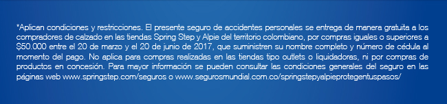 *Aplican condiciones y restricciones. El presente seguro de accidentes personales se entrega de manera gratuita a los compradores de calzado en las tiendas Spring Step y Alpie del territorio colombiano, por compras iguales o superiores a $50.000 entre el 20 de marzo y el 20 de junio de 2017, que suministren su nombre completo y número de cédula al momento del pago. No aplica para compras realizadas en las tiendas tipo outlets o liquidadoras, ni por compras de productos en concesión. Para mayor información se pueden consultar las condiciones generales del seguro en las páginas web www.springstep.com/seguros o www.segurosmundial.com.co/springstepyalpieprotegentuspasos/