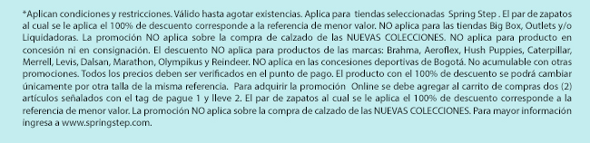 *Aplican condiciones y restricciones. Válido hasta agotar existencias. Aplica para  tiendas seleccionadas  Spring Step . El par de zapatos al cual se le aplica el 100% de descuento corresponde a la referencia de menor valor. NO aplica para las tiendas Big Box, Outlets y/o Liquidadoras. La promoción NO aplica sobre la compra de calzado de las NUEVAS COLECCIONES. NO aplica para producto en concesión ni en consignación. El descuento NO aplica para productos de las marcas: Brahma, Aeroflex, Hush Puppies, Caterpillar, Merrell, Levis, Dalsan, Marathon, Olympikus y Reindeer. NO aplica en las concesiones deportivas de Bogotá. No acumulable con otras promociones. Todos los precios deben ser verificados en el punto de pago. El producto con el 100% de descuento se podrá cambiar únicamente por otra talla de la misma referencia.  Para adquirir la promoción  Online se debe agregar al carrito de compras dos (2) artículos señalados con el tag de pague 1 y lleve 2. El par de zapatos al cual se le aplica el 100% de descuento corresponde a la referencia de menor valor. La promoción NO aplica sobre la compra de calzado de las NUEVAS COLECCIONES. Para mayor información ingresa a www.springstep.com. 