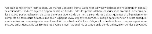 *Aplican condiciones y restricciones. Las marcas Converse, Puma, Good Year, OP y New Balance se encuentran en tiendas seleccionadas. Producto sujeto a disponibilidad en tienda. Todos los precios deben ser verificados en caja. El obsequio de los $10.000 por actualización de datos tiene una vigencia de un mes, a partir de los 2 días siguientes al diligenciamiento completo del formulario de actualización en la página www.stepbystep.com.co. El código para redención de este obsequio es enviado al correo consignado en el formulario de actualización. Este código solo es redimible en compras superiores a $99.900 en las tiendas físicas Spring Step y Alpie a nivel nacional. No es válido en la tienda online, ni en tiendas tipo Outlet.