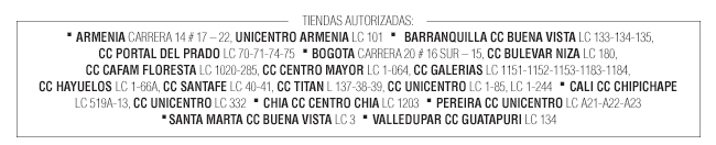 TIENDAS AUTORIZADAS:  · ARMENIA CARRERA 14 # 17 – 22, UNICENTRO ARMENIA LC 101  · BARRANQUILLA CC BUENA VISTA LC 133-134-135, CC PORTAL DEL PRADO LC 70-71-74-75  · BOGOTA CARRERA 20 # 16 SUR – 15, CC BULEVAR NIZA LC 180,CC CAFAM FLORESTA LC 1020-285, CC CENTRO MAYOR LC 1-064, CC GALERIAS LC 1151-1152-1153-1183-1184,CC HAYUELOS LC 1-66A, CC SANTAFE LC 40-41, CC TITAN L 137-38-39, CC UNICENTRO LC 1-85, LC 1-244  · CALI CC CHIPICHAPE LC 519A-13, CC UNICENTRO LC 332  · CHIA CC CENTRO CHIA LC 1203  · PEREIRA CC UNICENTRO LC A21-A22-A23 ·SANTA MARTA CC BUENA VISTA LC 3  · VALLEDUPAR CC GUATAPURI LC 134